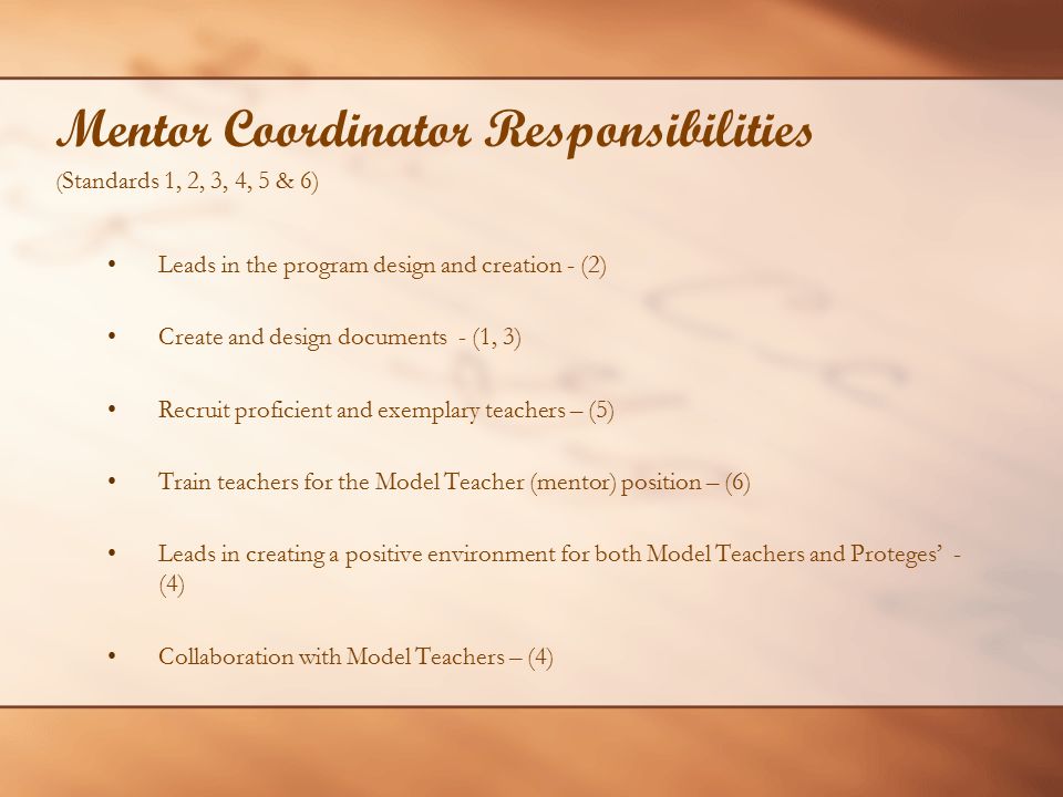 Mentor Coordinator Responsibilities ( Standards 1, 2, 3, 4, 5 & 6) Leads in the program design and creation - (2) Create and design documents - (1, 3) Recruit proficient and exemplary teachers – (5) Train teachers for the Model Teacher (mentor) position – (6) Leads in creating a positive environment for both Model Teachers and Proteges’ - (4) Collaboration with Model Teachers – (4)