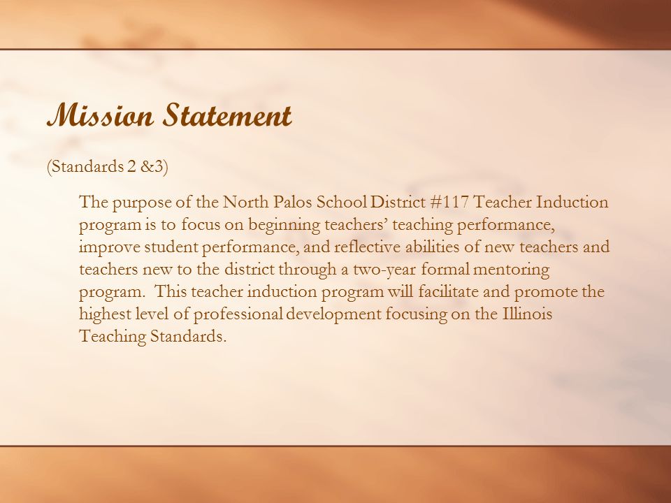Mission Statement (Standards 2 &3) The purpose of the North Palos School District #117 Teacher Induction program is to focus on beginning teachers’ teaching performance, improve student performance, and reflective abilities of new teachers and teachers new to the district through a two-year formal mentoring program.