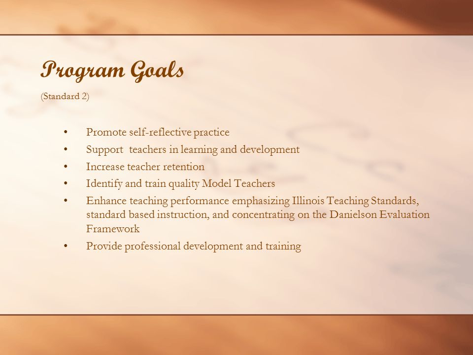 Program Goals (Standard 2) Promote self-reflective practice Support teachers in learning and development Increase teacher retention Identify and train quality Model Teachers Enhance teaching performance emphasizing Illinois Teaching Standards, standard based instruction, and concentrating on the Danielson Evaluation Framework Provide professional development and training