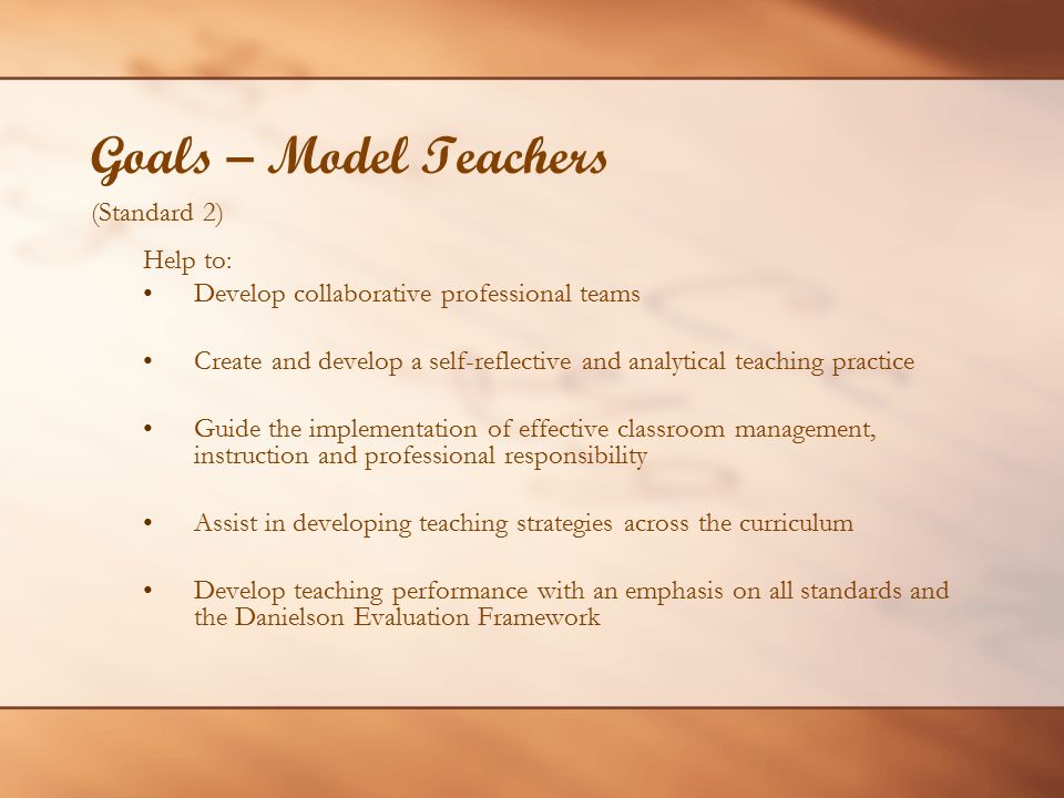 Goals – Model Teachers (Standard 2) Help to: Develop collaborative professional teams Create and develop a self-reflective and analytical teaching practice Guide the implementation of effective classroom management, instruction and professional responsibility Assist in developing teaching strategies across the curriculum Develop teaching performance with an emphasis on all standards and the Danielson Evaluation Framework