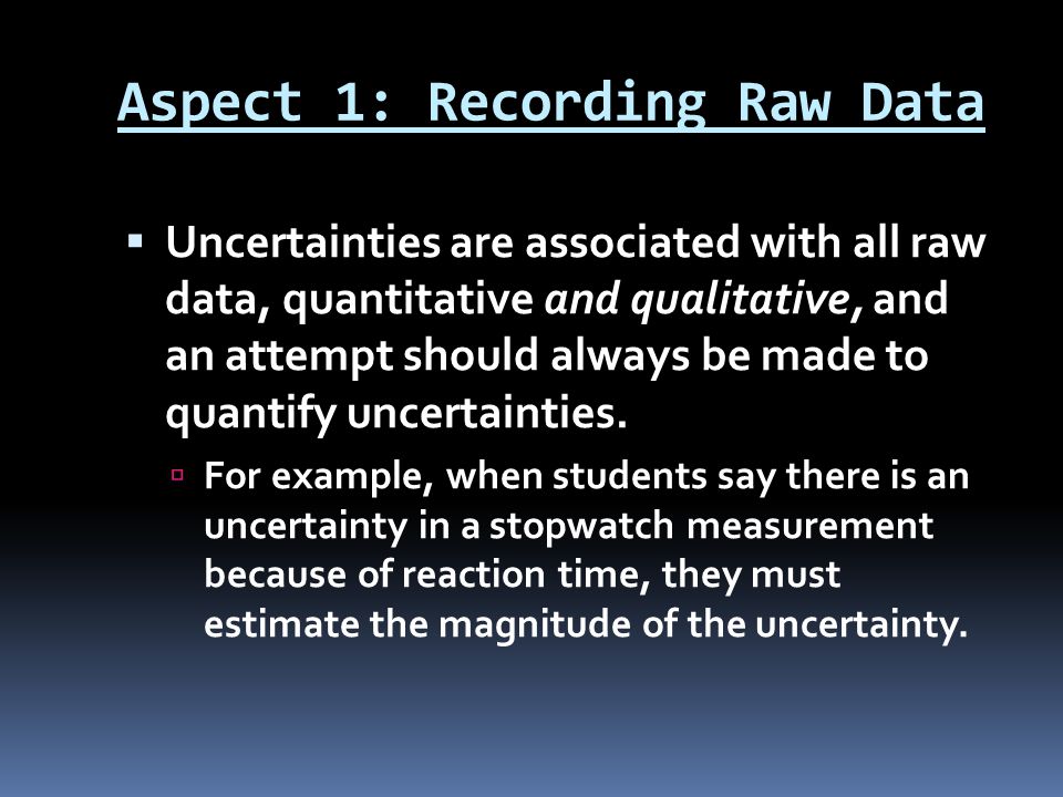 Aspect 1: Recording Raw Data  Uncertainties are associated with all raw data, quantitative and qualitative, and an attempt should always be made to quantify uncertainties.