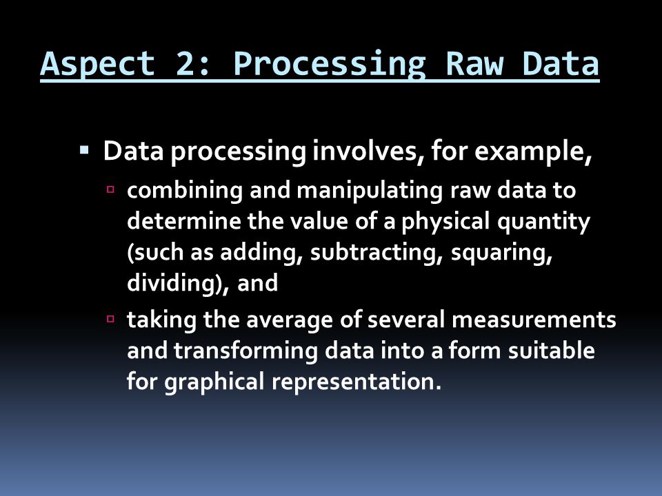 Aspect 2: Processing Raw Data  Data processing involves, for example,  combining and manipulating raw data to determine the value of a physical quantity (such as adding, subtracting, squaring, dividing), and  taking the average of several measurements and transforming data into a form suitable for graphical representation.