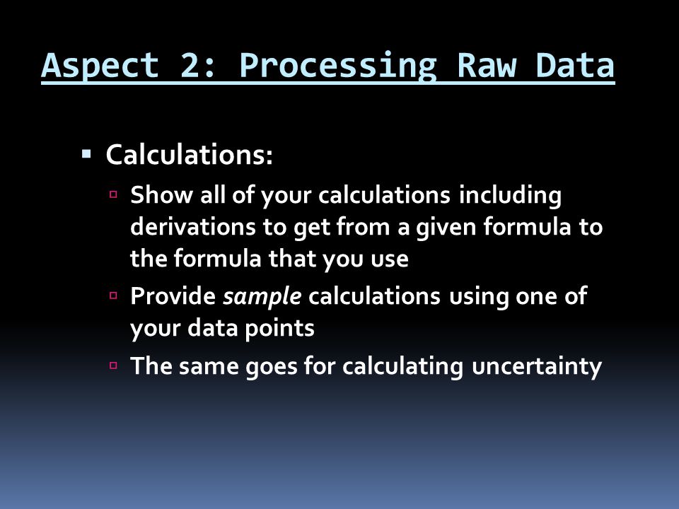 Aspect 2: Processing Raw Data  Calculations:  Show all of your calculations including derivations to get from a given formula to the formula that you use  Provide sample calculations using one of your data points  The same goes for calculating uncertainty