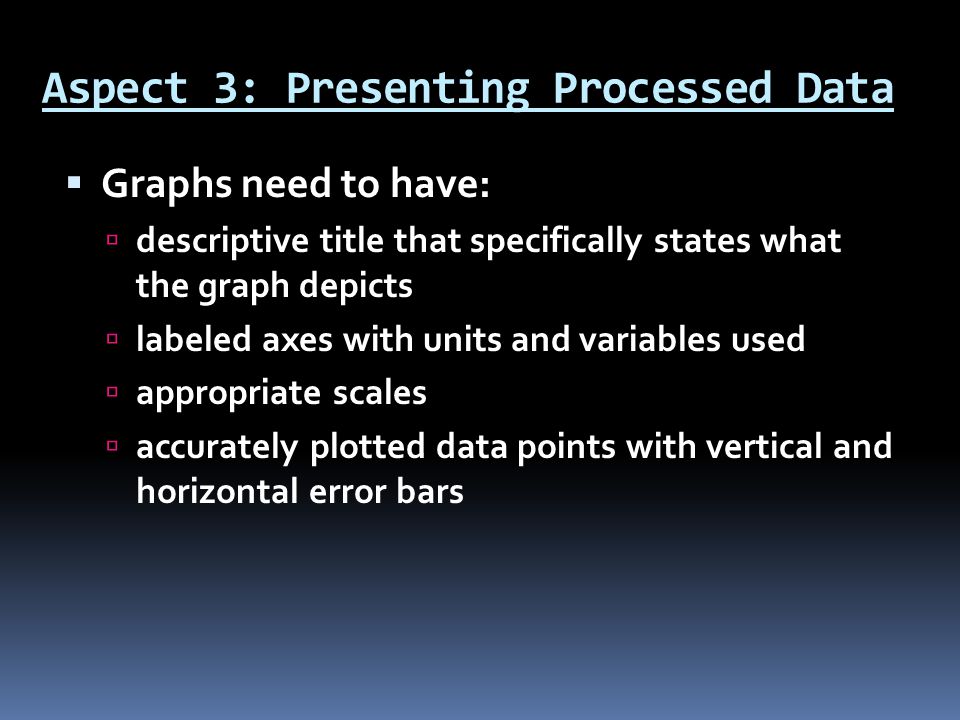 Aspect 3: Presenting Processed Data  Graphs need to have:  descriptive title that specifically states what the graph depicts  labeled axes with units and variables used  appropriate scales  accurately plotted data points with vertical and horizontal error bars