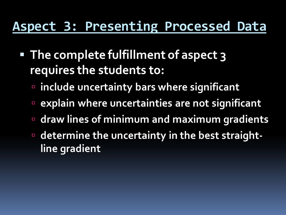 Aspect 3: Presenting Processed Data  The complete fulfillment of aspect 3 requires the students to:  include uncertainty bars where significant  explain where uncertainties are not significant  draw lines of minimum and maximum gradients  determine the uncertainty in the best straight- line gradient