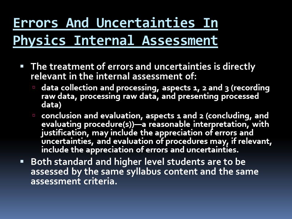 Errors And Uncertainties In Physics Internal Assessment  The treatment of errors and uncertainties is directly relevant in the internal assessment of:  data collection and processing, aspects 1, 2 and 3 (recording raw data, processing raw data, and presenting processed data)  conclusion and evaluation, aspects 1 and 2 (concluding, and evaluating procedure(s))—a reasonable interpretation, with justification, may include the appreciation of errors and uncertainties, and evaluation of procedures may, if relevant, include the appreciation of errors and uncertainties.