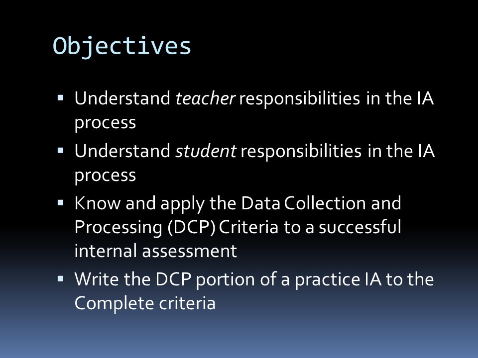 Objectives  Understand teacher responsibilities in the IA process  Understand student responsibilities in the IA process  Know and apply the Data Collection and Processing (DCP) Criteria to a successful internal assessment  Write the DCP portion of a practice IA to the Complete criteria