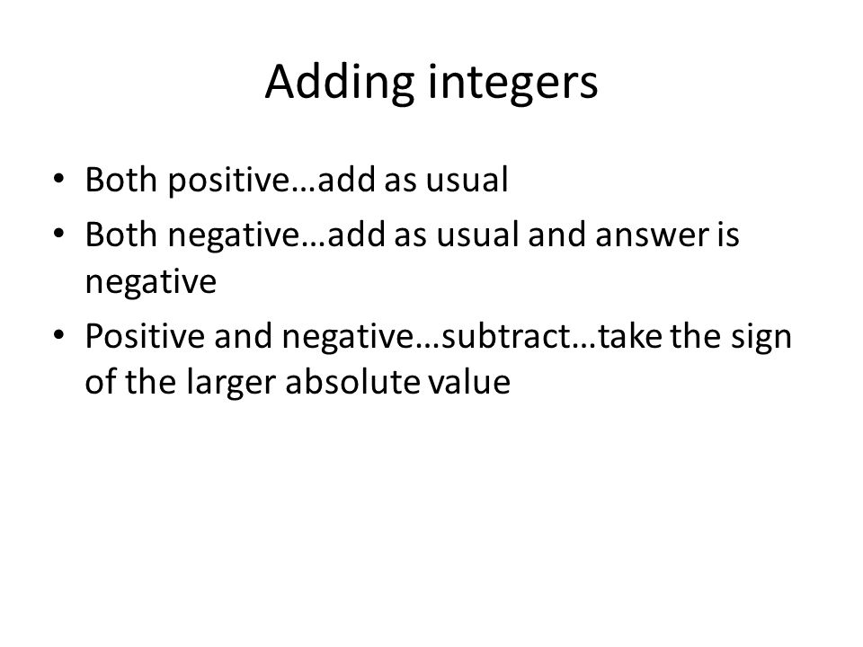 Adding integers Both positive…add as usual Both negative…add as usual and answer is negative Positive and negative…subtract…take the sign of the larger absolute value