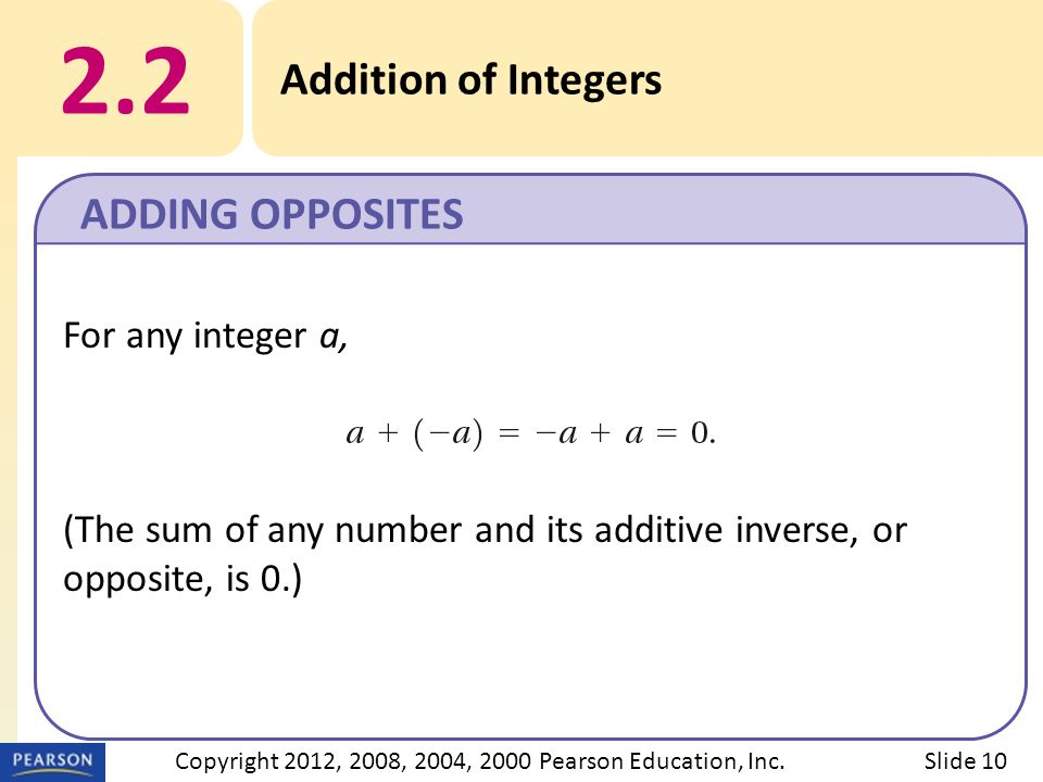 For any integer a, (The sum of any number and its additive inverse, or opposite, is 0.) 2.2 Addition of Integers ADDING OPPOSITES Slide 10Copyright 2012, 2008, 2004, 2000 Pearson Education, Inc.