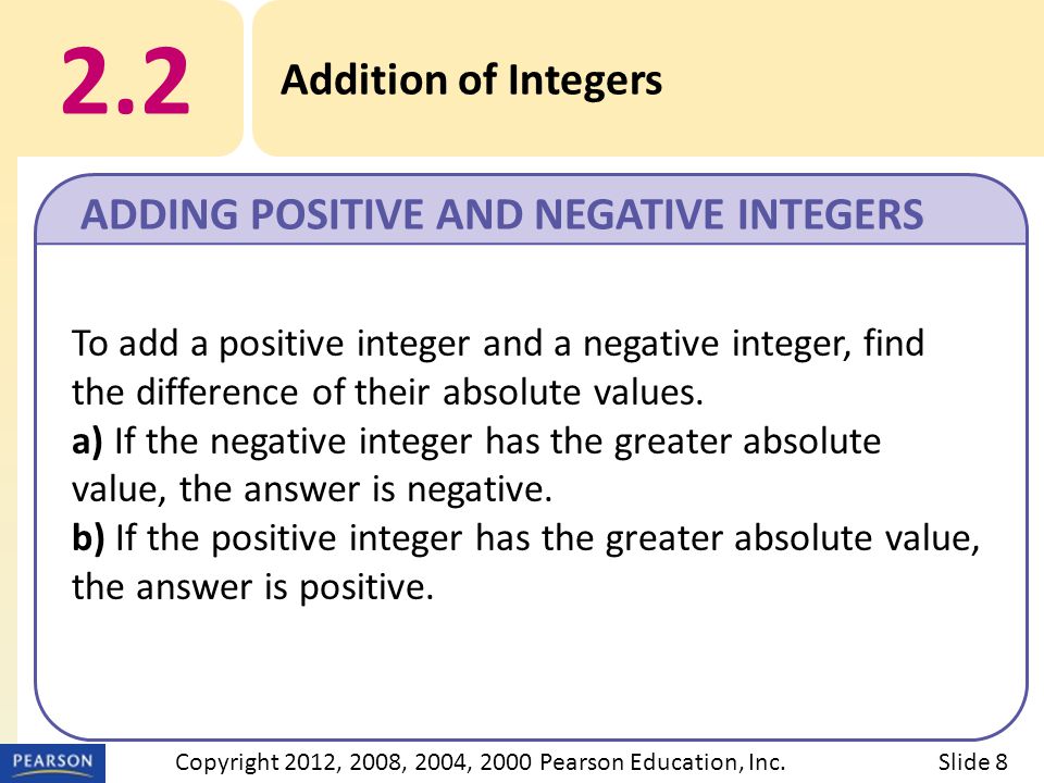 2.2 Addition of Integers ADDING POSITIVE AND NEGATIVE INTEGERS Slide 8Copyright 2012, 2008, 2004, 2000 Pearson Education, Inc.