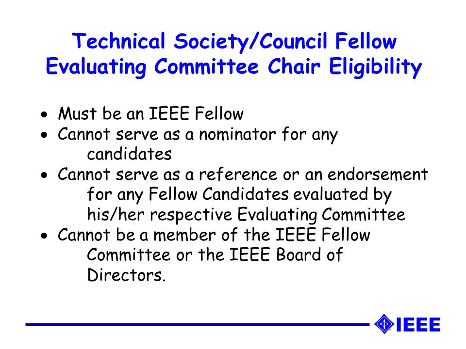 Technical Society/Council Fellow Evaluating Committee Chair Eligibility   Must be an IEEE Fellow   Cannot serve as a nominator for any candidates   Cannot serve as a reference or an endorsement for any Fellow Candidates evaluated by his/her respective Evaluating Committee   Cannot be a member of the IEEE Fellow Committee or the IEEE Board of Directors.
