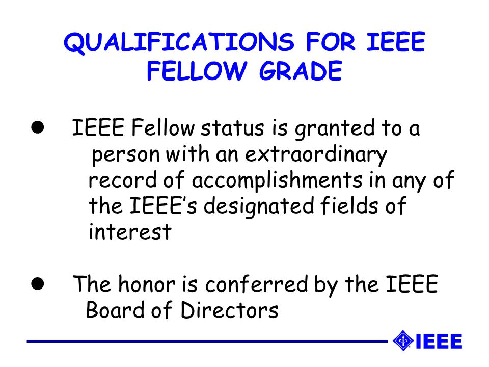 IEEE Fellow status is granted to a person with an extraordinary record of accomplishments in any of the IEEE’s designated fields of interest The honor is conferred by the IEEE Board of Directors QUALIFICATIONS FOR IEEE FELLOW GRADE