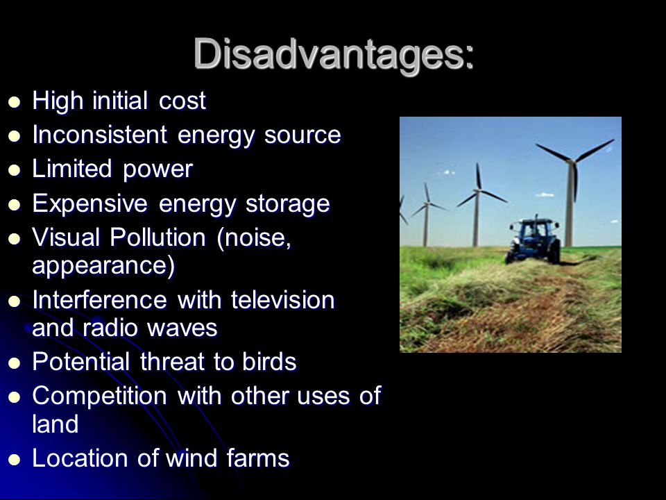 Disadvantages: High initial cost High initial cost Inconsistent energy source Inconsistent energy source Limited power Limited power Expensive energy storage Expensive energy storage Visual Pollution (noise, appearance) Visual Pollution (noise, appearance) Interference with television and radio waves Interference with television and radio waves Potential threat to birds Potential threat to birds Competition with other uses of land Competition with other uses of land Location of wind farms Location of wind farms