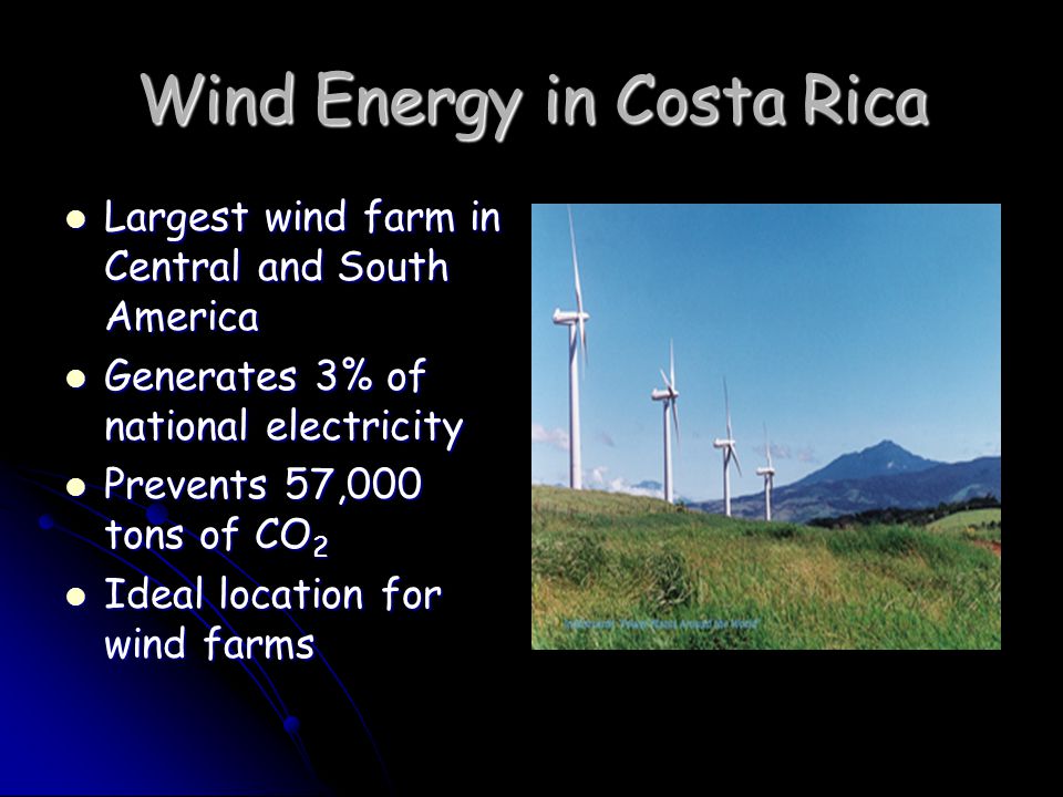 Wind Energy in Costa Rica Largest wind farm in Central and South America Largest wind farm in Central and South America Generates 3% of national electricity Generates 3% of national electricity Prevents 57,000 tons of CO 2 Prevents 57,000 tons of CO 2 Ideal location for wind farms Ideal location for wind farms