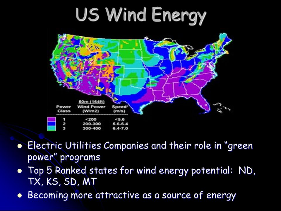 US Wind Energy Electric Utilities Companies and their role in green power programs Electric Utilities Companies and their role in green power programs Top 5 Ranked states for wind energy potential: ND, TX, KS, SD, MT Top 5 Ranked states for wind energy potential: ND, TX, KS, SD, MT Becoming more attractive as a source of energy Becoming more attractive as a source of energy