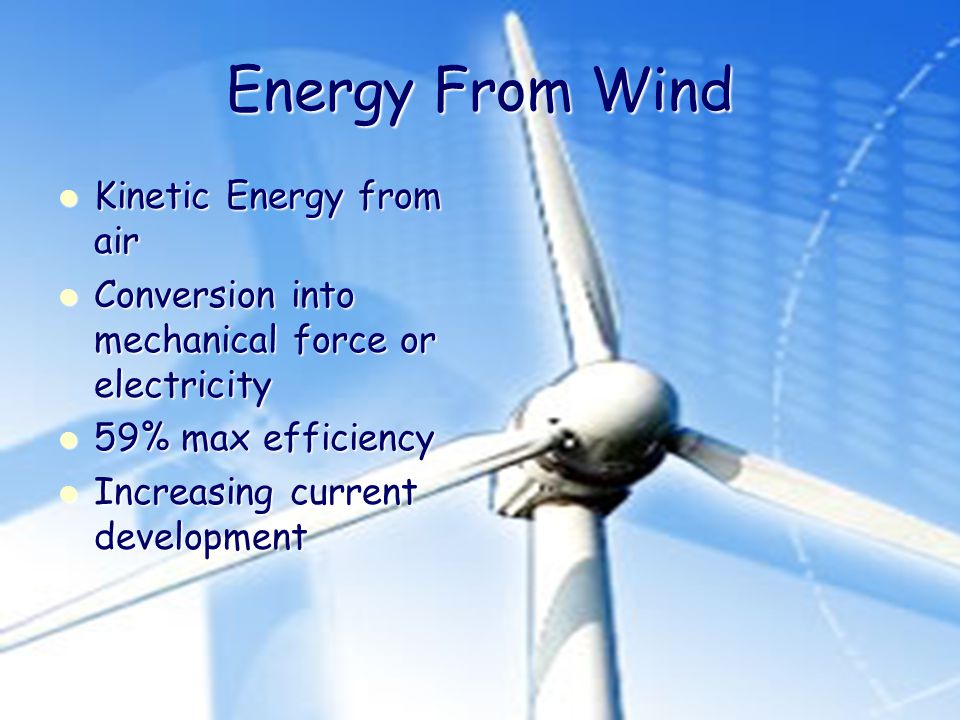 Energy From Wind Kinetic Energy from air Kinetic Energy from air Conversion into mechanical force or electricity Conversion into mechanical force or electricity 59% max efficiency 59% max efficiency Increasing current development Increasing current development