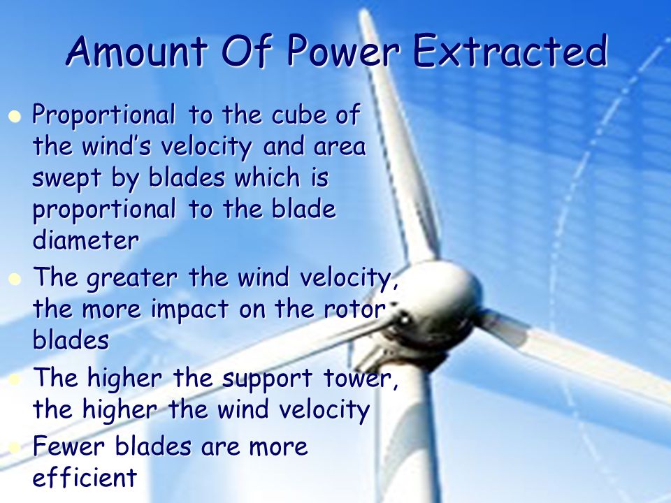 Amount Of Power Extracted Proportional to the cube of the wind’s velocity and area swept by blades which is proportional to the blade diameter Proportional to the cube of the wind’s velocity and area swept by blades which is proportional to the blade diameter The greater the wind velocity, the more impact on the rotor blades The greater the wind velocity, the more impact on the rotor blades The higher the support tower, the higher the wind velocity The higher the support tower, the higher the wind velocity Fewer blades are more efficient Fewer blades are more efficient