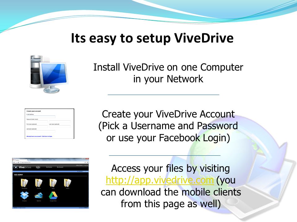 Its easy to setup ViveDrive Install ViveDrive on one Computer in your Network Create your ViveDrive Account (Pick a Username and Password or use your Facebook Login) Access your files by visiting   (you can download the mobile clients from this page as well)