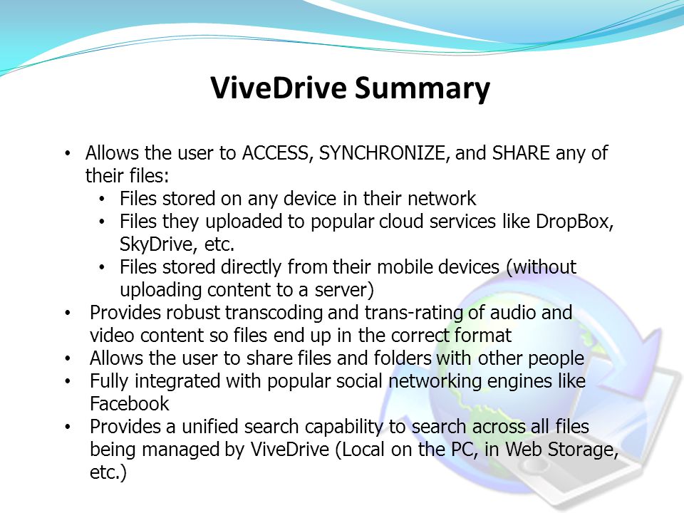 ViveDrive Summary Allows the user to ACCESS, SYNCHRONIZE, and SHARE any of their files: Files stored on any device in their network Files they uploaded to popular cloud services like DropBox, SkyDrive, etc.