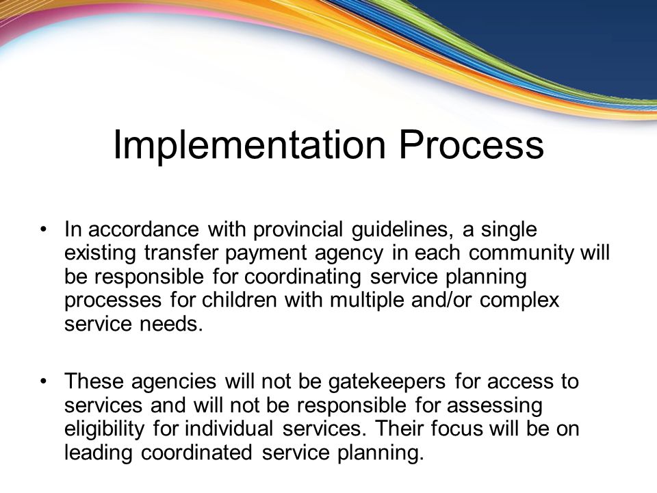 Implementation Process In accordance with provincial guidelines, a single existing transfer payment agency in each community will be responsible for coordinating service planning processes for children with multiple and/or complex service needs.