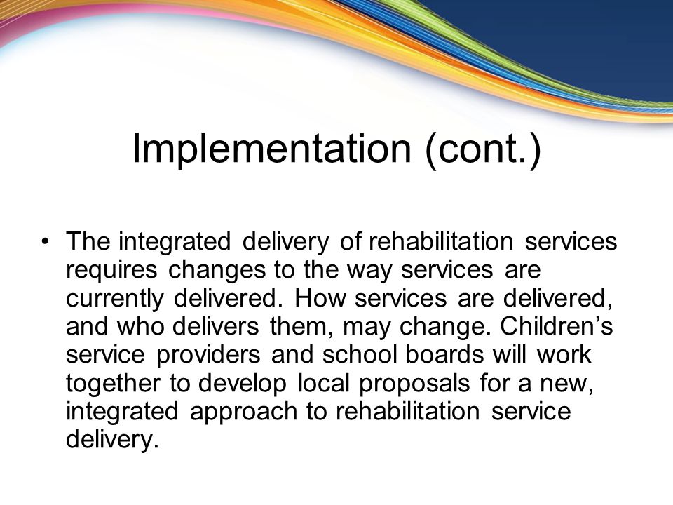 Implementation (cont.) The integrated delivery of rehabilitation services requires changes to the way services are currently delivered.