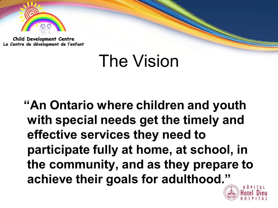 The Vision An Ontario where children and youth with special needs get the timely and effective services they need to participate fully at home, at school, in the community, and as they prepare to achieve their goals for adulthood.