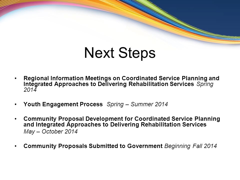 Next Steps Regional Information Meetings on Coordinated Service Planning and Integrated Approaches to Delivering Rehabilitation Services Spring 2014 Youth Engagement Process Spring – Summer 2014 Community Proposal Development for Coordinated Service Planning and Integrated Approaches to Delivering Rehabilitation Services May – October 2014 Community Proposals Submitted to Government Beginning Fall 2014