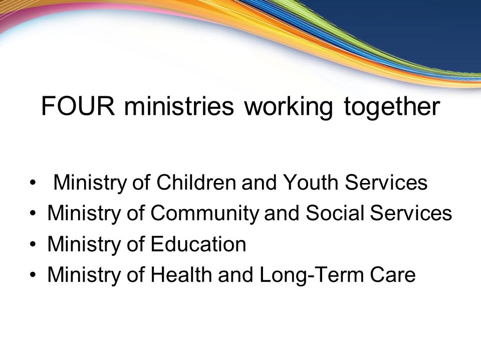 FOUR ministries working together Ministry of Children and Youth Services Ministry of Community and Social Services Ministry of Education Ministry of Health and Long-Term Care
