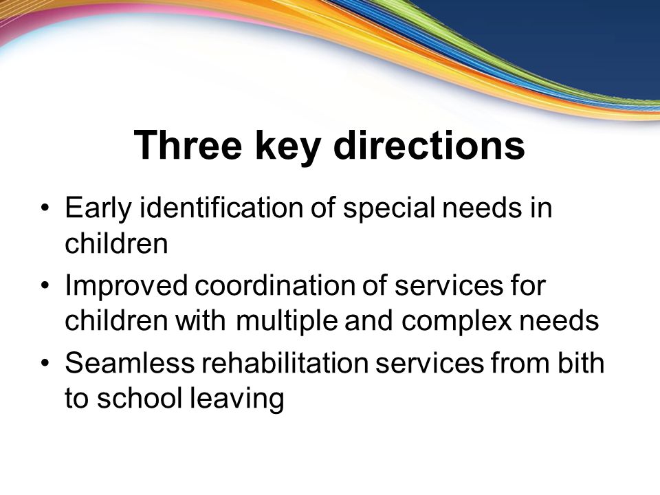 Three key directions Early identification of special needs in children Improved coordination of services for children with multiple and complex needs Seamless rehabilitation services from bith to school leaving