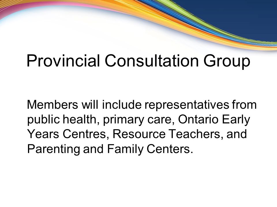 Provincial Consultation Group Members will include representatives from public health, primary care, Ontario Early Years Centres, Resource Teachers, and Parenting and Family Centers.