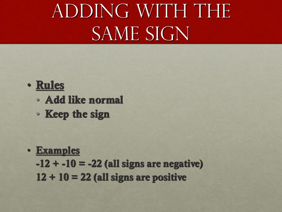 Adding with the same sign Rules Rules Add like normal Add like normal Keep the sign Keep the sign Examples Examples = -22 (all signs are negative) = 22 (all signs are positive