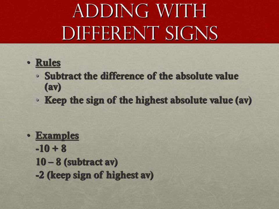 Adding with different signs Rules Rules Subtract the difference of the absolute value (av) Subtract the difference of the absolute value (av) Keep the sign of the highest absolute value (av) Keep the sign of the highest absolute value (av) Examples Examples – 8 (subtract av) -2 (keep sign of highest av)