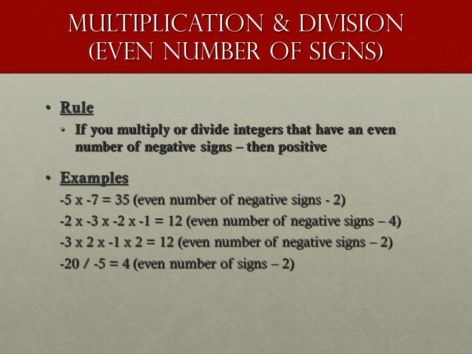 Multiplication & division (even number of signs) Rule Rule If you multiply or divide integers that have an even number of negative signs – then positive If you multiply or divide integers that have an even number of negative signs – then positive Examples Examples -5 x -7 = 35 (even number of negative signs - 2) -2 x -3 x -2 x -1 = 12 (even number of negative signs – 4) -3 x 2 x -1 x 2 = 12 (even number of negative signs – 2) -20 / -5 = 4 (even number of signs – 2)