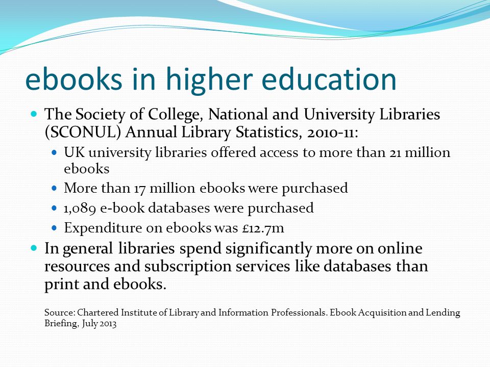 ebooks in higher education The Society of College, National and University Libraries (SCONUL) Annual Library Statistics, : UK university libraries offered access to more than 21 million ebooks More than 17 million ebooks were purchased 1,089 e-book databases were purchased Expenditure on ebooks was £12.7m In general libraries spend significantly more on online resources and subscription services like databases than print and ebooks.