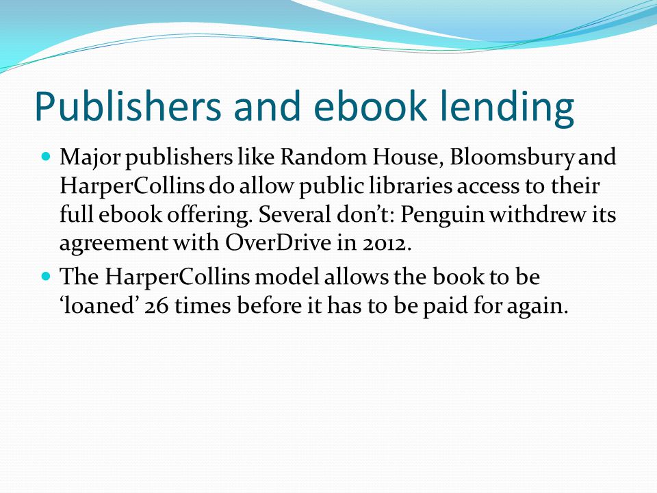 Publishers and ebook lending Major publishers like Random House, Bloomsbury and HarperCollins do allow public libraries access to their full ebook offering.