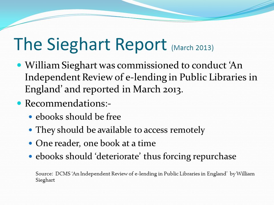 The Sieghart Report (March 2013) William Sieghart was commissioned to conduct ‘An Independent Review of e-lending in Public Libraries in England’ and reported in March 2013.