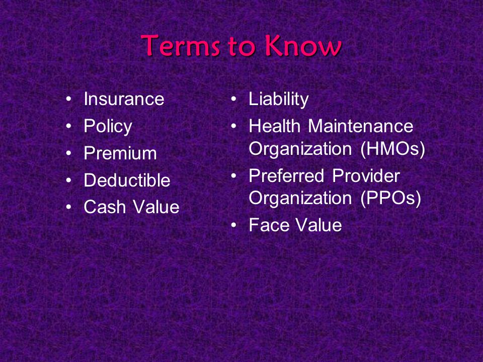 Terms to Know Insurance Policy Premium Deductible Cash Value Liability Health Maintenance Organization (HMOs) Preferred Provider Organization (PPOs) Face Value