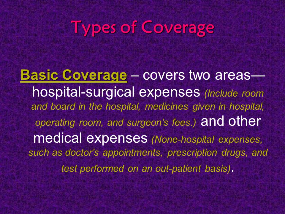 Types of Coverage Basic Coverage Basic Coverage – covers two areas— hospital-surgical expenses (Include room and board in the hospital, medicines given in hospital, operating room, and surgeon’s fees.) and other medical expenses (None-hospital expenses, such as doctor’s appointments, prescription drugs, and test performed on an out-patient basis).