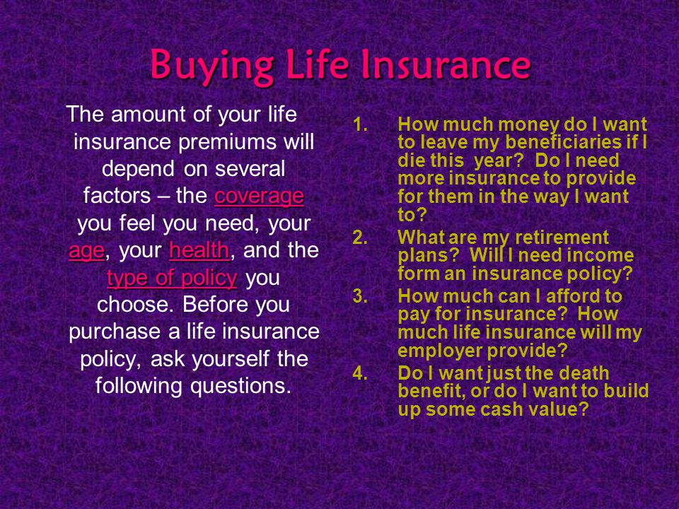 Buying Life Insurance coverage agehealth type of policy The amount of your life insurance premiums will depend on several factors – the coverage you feel you need, your age, your health, and the type of policy you choose.