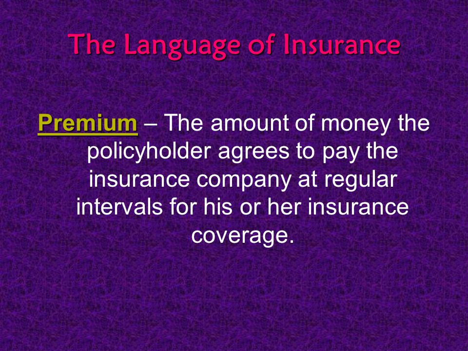 The Language of Insurance Premium Premium – The amount of money the policyholder agrees to pay the insurance company at regular intervals for his or her insurance coverage.