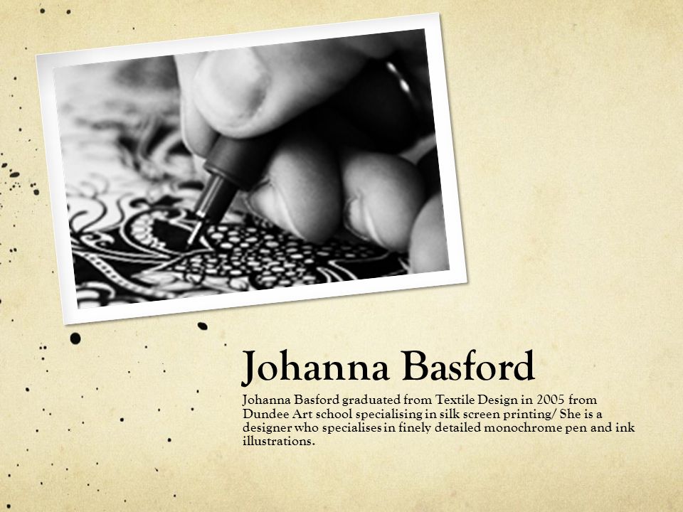 Johanna Basford Johanna Basford graduated from Textile Design in 2005 from Dundee Art school specialising in silk screen printing/ She is a designer who specialises in finely detailed monochrome pen and ink illustrations.
