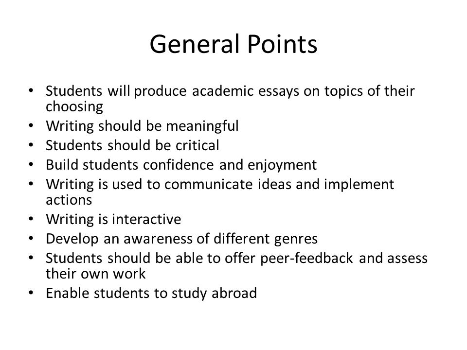 General Points Students will produce academic essays on topics of their choosing Writing should be meaningful Students should be critical Build students confidence and enjoyment Writing is used to communicate ideas and implement actions Writing is interactive Develop an awareness of different genres Students should be able to offer peer-feedback and assess their own work Enable students to study abroad