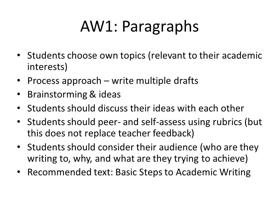 AW1: Paragraphs Students choose own topics (relevant to their academic interests) Process approach – write multiple drafts Brainstorming & ideas Students should discuss their ideas with each other Students should peer- and self-assess using rubrics (but this does not replace teacher feedback) Students should consider their audience (who are they writing to, why, and what are they trying to achieve) Recommended text: Basic Steps to Academic Writing