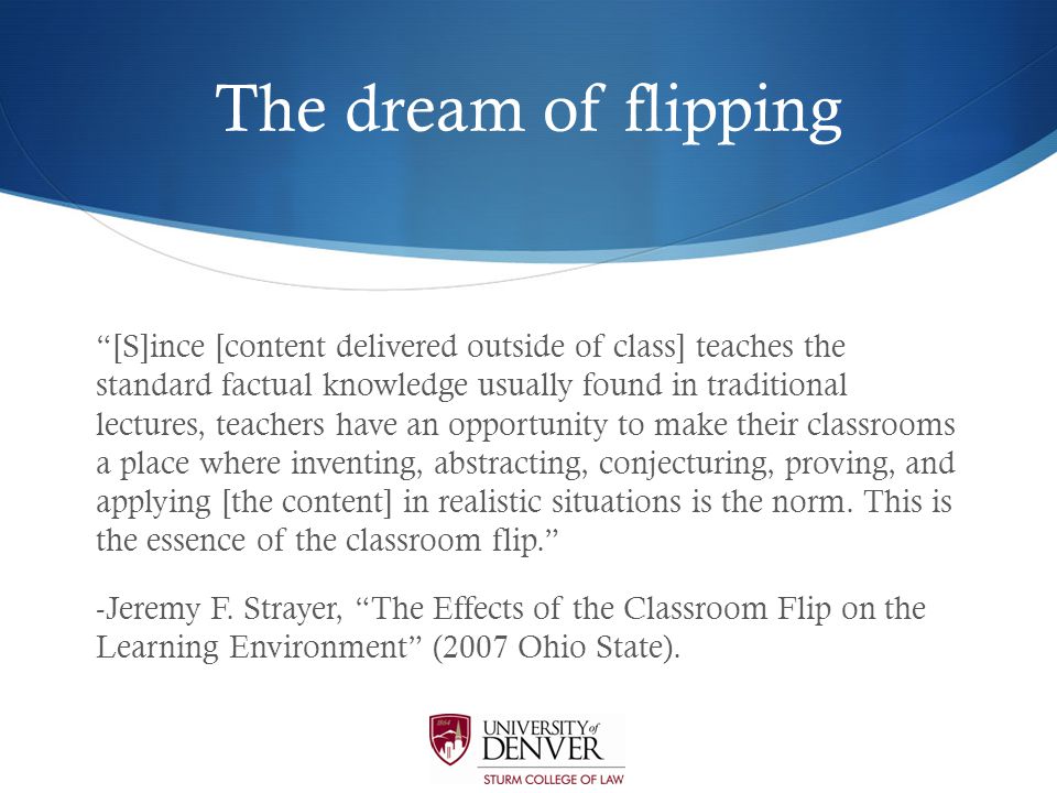 The dream of flipping [S]ince [content delivered outside of class] teaches the standard factual knowledge usually found in traditional lectures, teachers have an opportunity to make their classrooms a place where inventing, abstracting, conjecturing, proving, and applying [the content] in realistic situations is the norm.