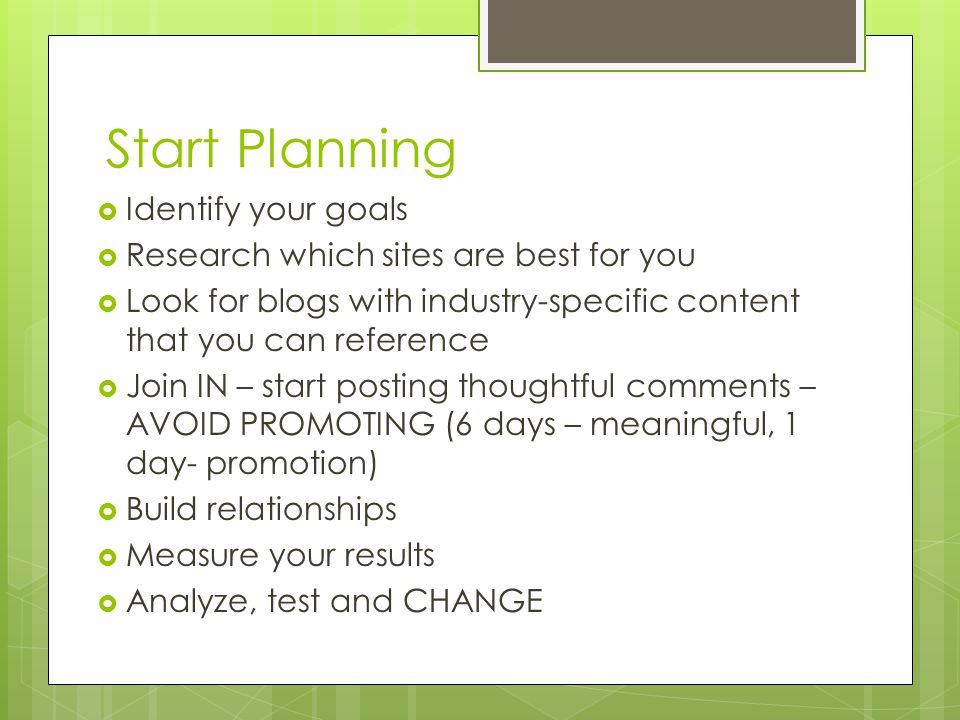 Start Planning  Identify your goals  Research which sites are best for you  Look for blogs with industry-specific content that you can reference  Join IN – start posting thoughtful comments – AVOID PROMOTING (6 days – meaningful, 1 day- promotion)  Build relationships  Measure your results  Analyze, test and CHANGE