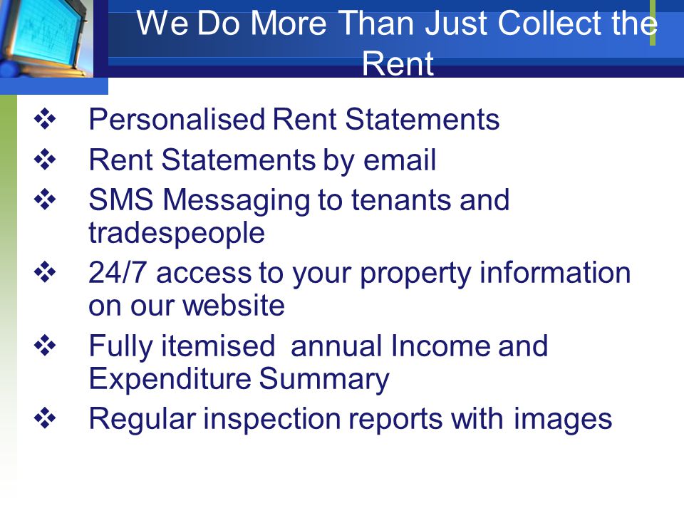  Personalised Rent Statements  Rent Statements by   SMS Messaging to tenants and tradespeople  24/7 access to your property information on our website  Fully itemised annual Income and Expenditure Summary  Regular inspection reports with images We Do More Than Just Collect the Rent