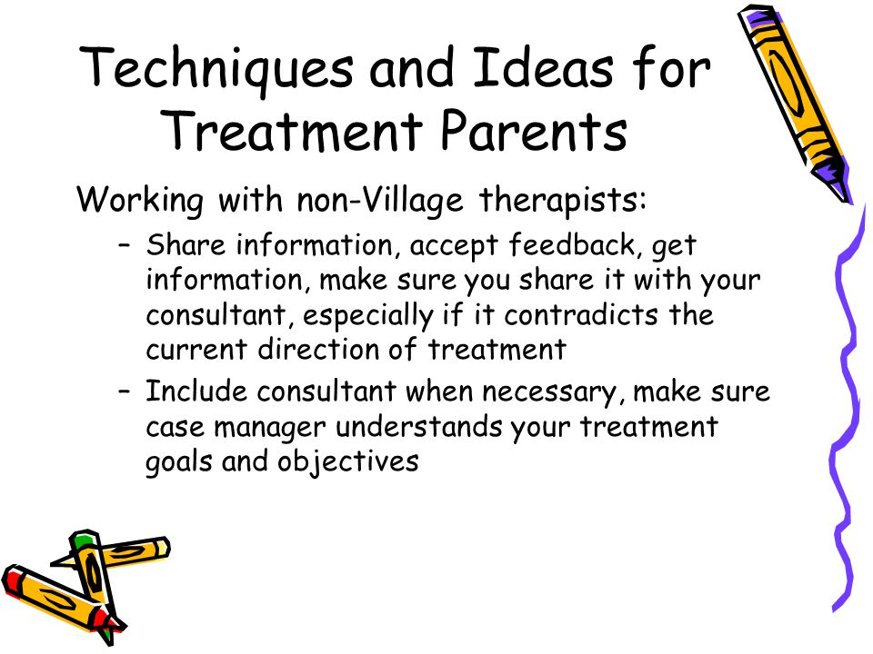 Techniques and Ideas for Treatment Parents Working with non-Village therapists: –Share information, accept feedback, get information, make sure you share it with your consultant, especially if it contradicts the current direction of treatment –Include consultant when necessary, make sure case manager understands your treatment goals and objectives