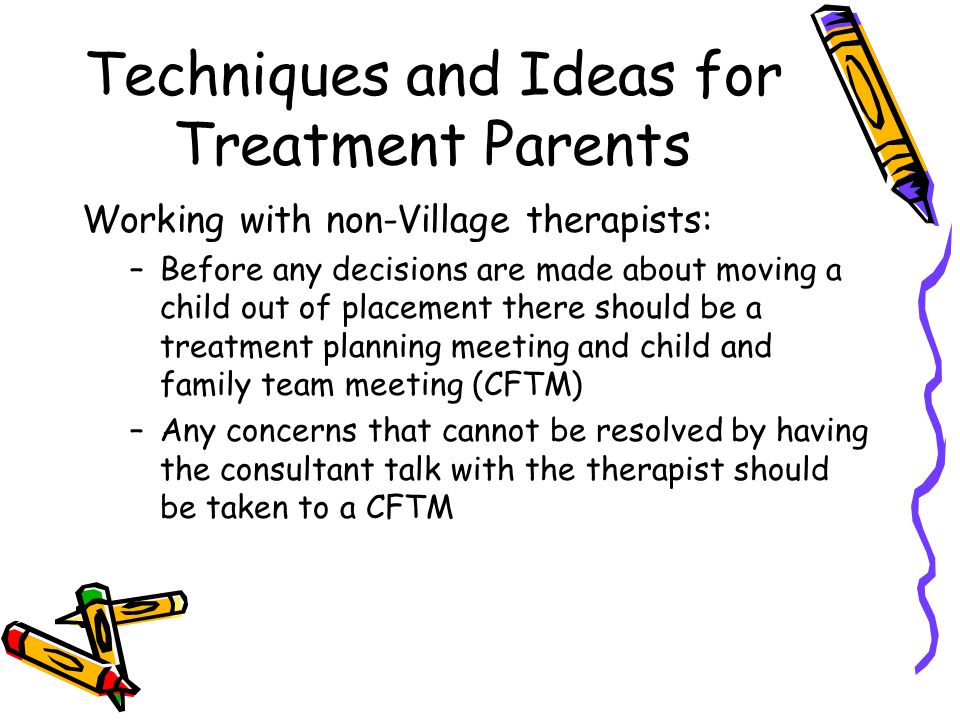 Techniques and Ideas for Treatment Parents Working with non-Village therapists: –Before any decisions are made about moving a child out of placement there should be a treatment planning meeting and child and family team meeting (CFTM) –Any concerns that cannot be resolved by having the consultant talk with the therapist should be taken to a CFTM