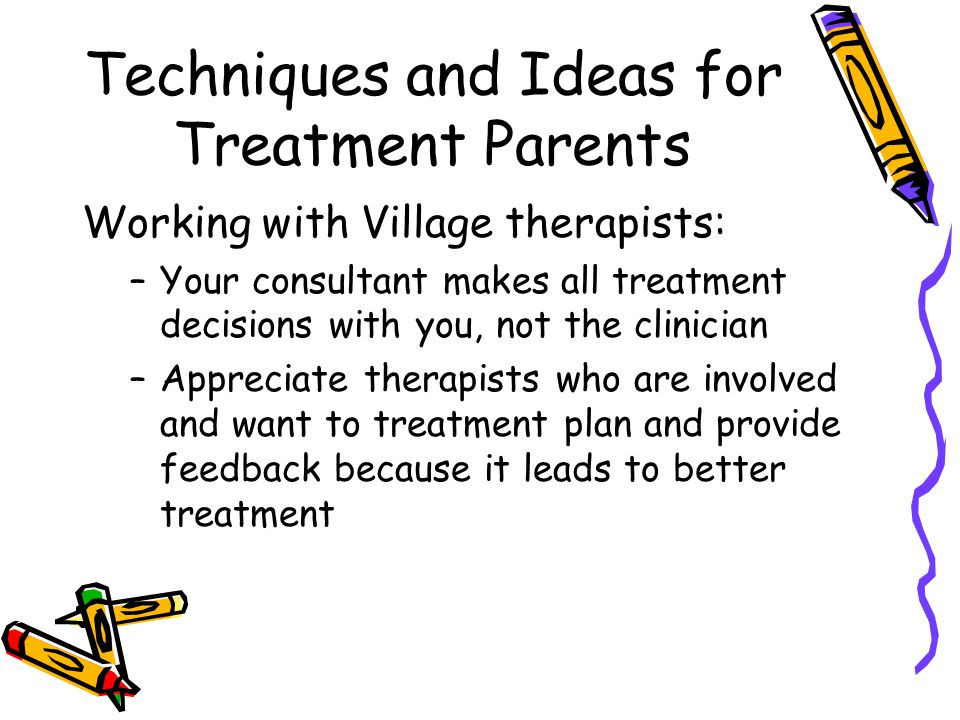 Techniques and Ideas for Treatment Parents Working with Village therapists: –Your consultant makes all treatment decisions with you, not the clinician –Appreciate therapists who are involved and want to treatment plan and provide feedback because it leads to better treatment