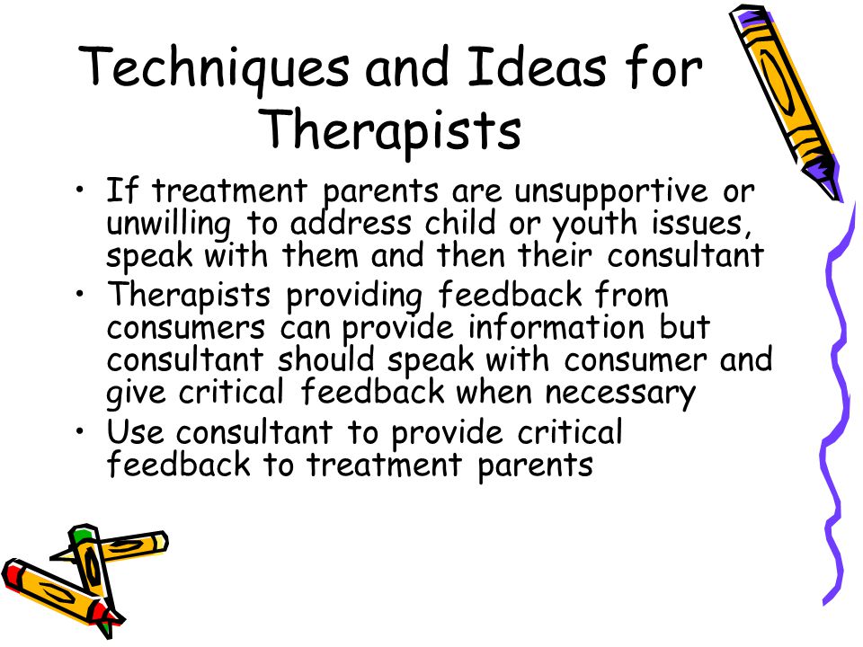 Techniques and Ideas for Therapists If treatment parents are unsupportive or unwilling to address child or youth issues, speak with them and then their consultant Therapists providing feedback from consumers can provide information but consultant should speak with consumer and give critical feedback when necessary Use consultant to provide critical feedback to treatment parents